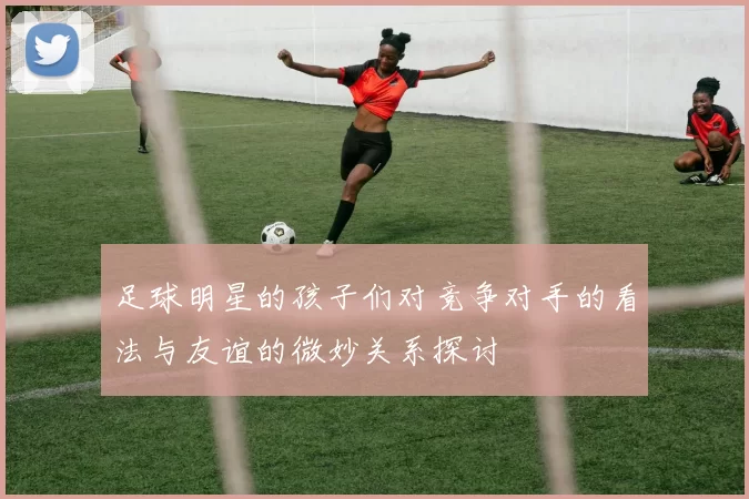 足球明星的孩子们对竞争对手的看法与友谊的微妙关系探讨