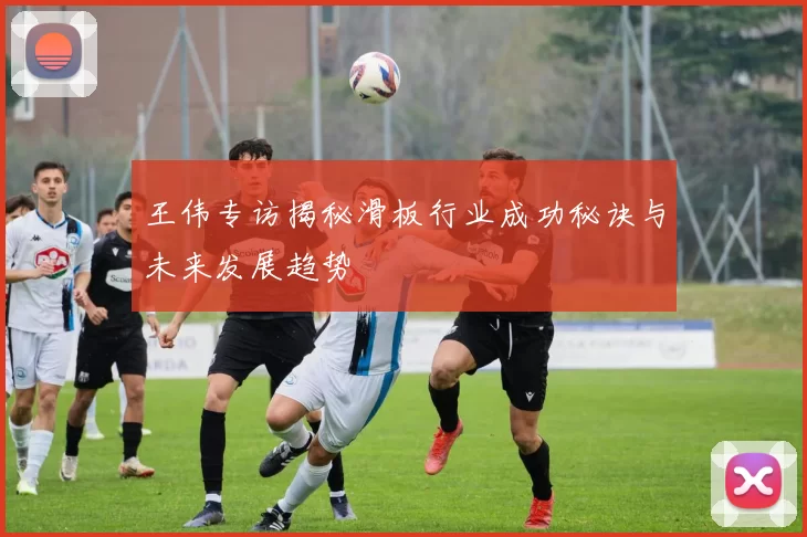 王伟专访揭秘滑板行业成功秘诀与未来发展趋势