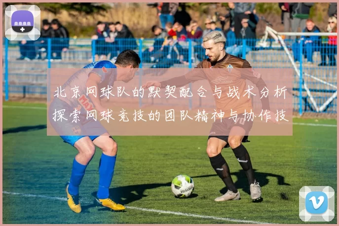 北京网球队的默契配合与战术分析探索网球竞技的团队精神与协作技巧