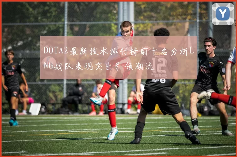 DOTA2最新技术排行榜前十名分析LNG战队表现突出引领潮流