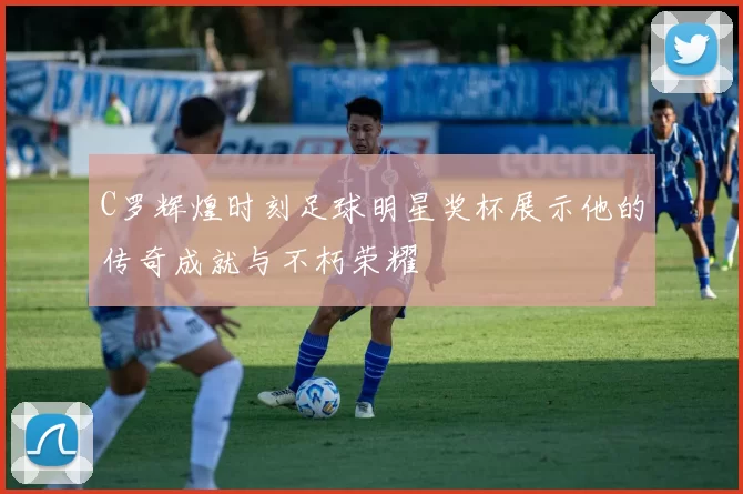 C罗辉煌时刻足球明星奖杯展示他的传奇成就与不朽荣耀