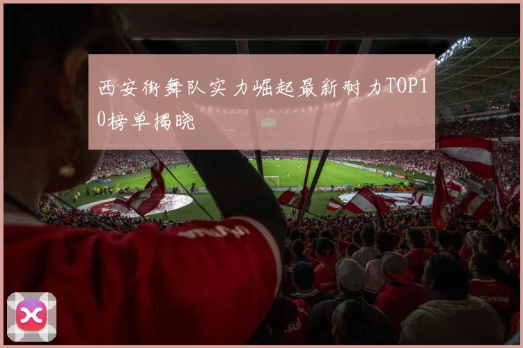 西安街舞队实力崛起最新耐力TOP10榜单揭晓