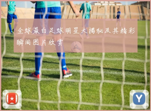 全球最白足球明星大揭秘及其精彩瞬间图片欣赏