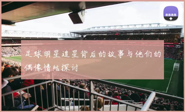 足球明星追星背后的故事与他们的偶像情结探讨