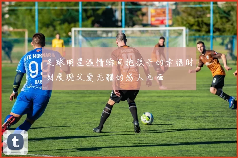 足球明星温情瞬间抱孩子的幸福时刻展现父爱无疆的感人画面