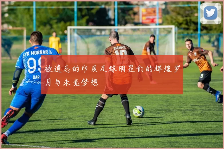 被遗忘的印度足球明星们的辉煌岁月与未竟梦想