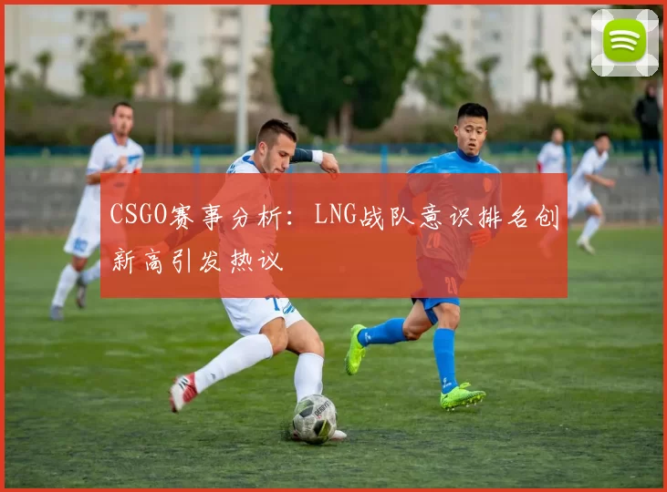 CSGO赛事分析：LNG战队意识排名创新高引发热议