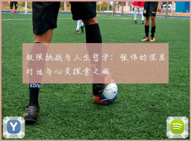 极限挑战与人生哲学：张伟的深度对话与心灵探索之旅