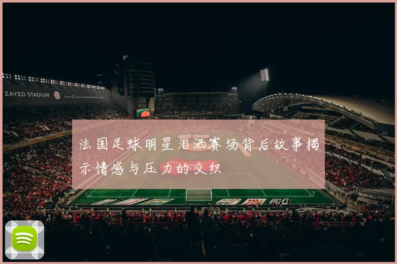 法国足球明星泪洒赛场背后故事揭示情感与压力的交织