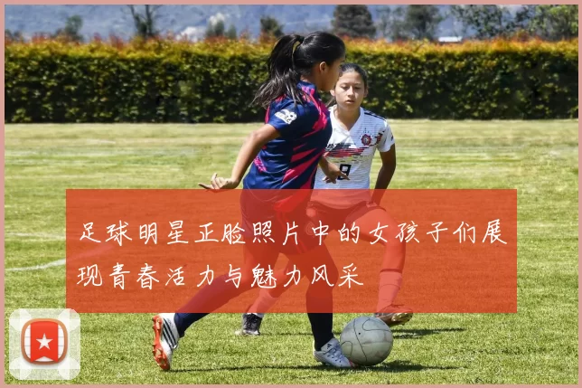 足球明星正脸照片中的女孩子们展现青春活力与魅力风采