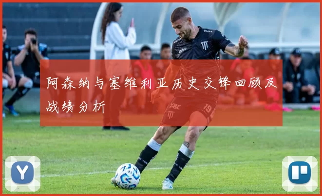 阿森纳与塞维利亚历史交锋回顾及战绩分析