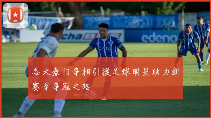 各大豪门争相引援足球明星助力新赛季争冠之路