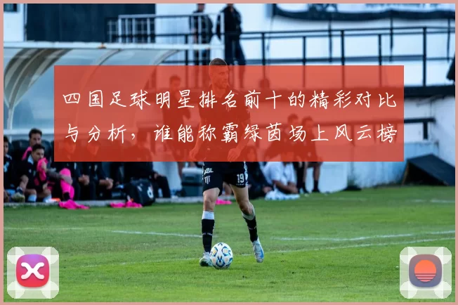 四国足球明星排名前十的精彩对比与分析，谁能称霸绿茵场上风云榜