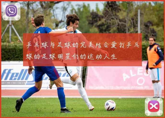 乒乓球与足球的完美结合爱打乒乓球的足球明星们的运动人生