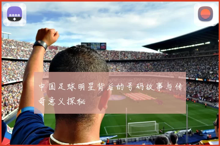 中国足球明星背后的号码故事与传奇意义探秘