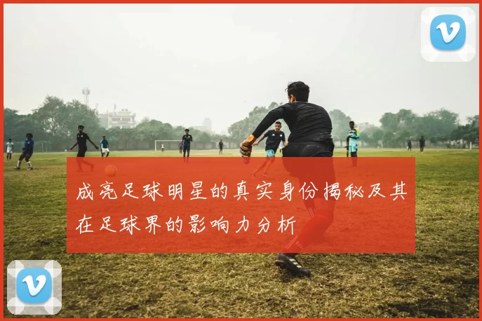 成亮足球明星的真实身份揭秘及其在足球界的影响力分析