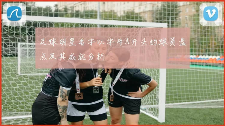 足球明星名字以字母A开头的球员盘点及其成就分析