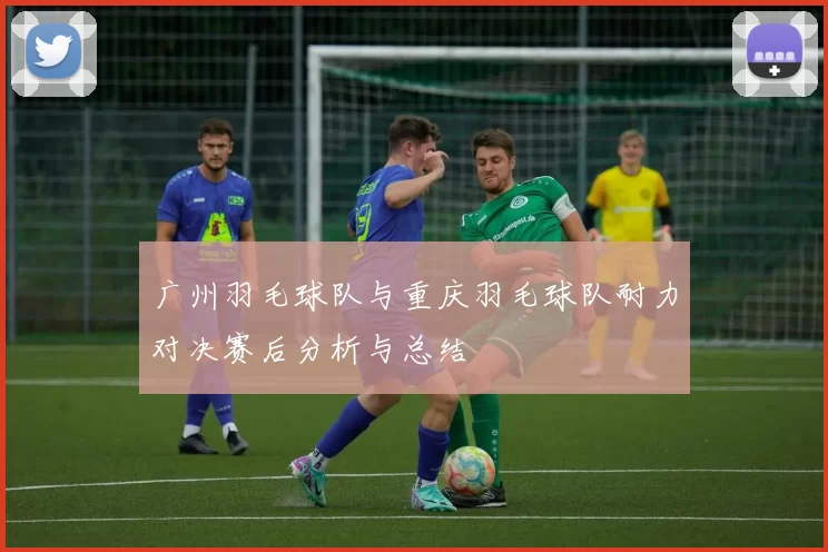 广州羽毛球队与重庆羽毛球队耐力对决赛后分析与总结