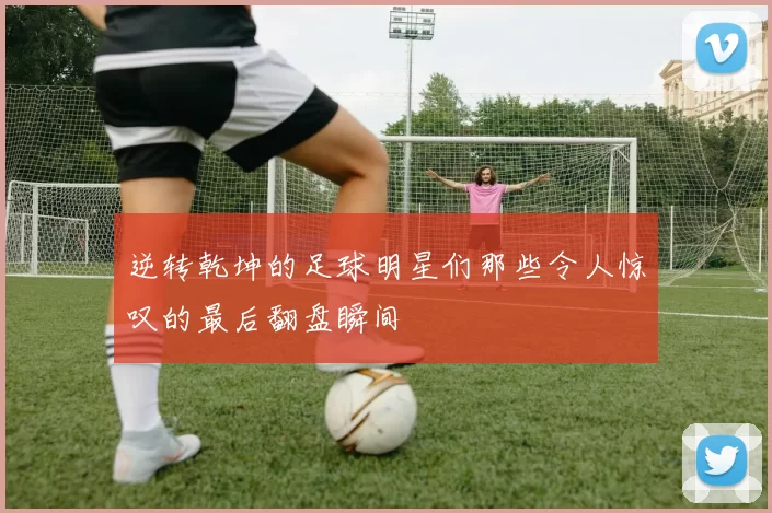 逆转乾坤的足球明星们那些令人惊叹的最后翻盘瞬间