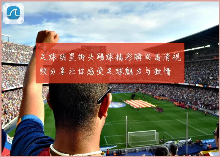 足球明星街头踢球精彩瞬间高清视频分享让你感受足球魅力与激情