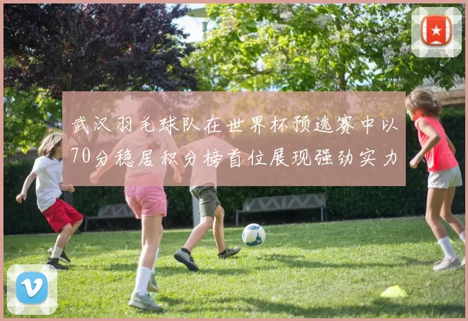 武汉羽毛球队在世界杯预选赛中以70分稳居积分榜首位展现强劲实力