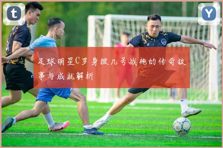足球明星C罗身披几号战袍的传奇故事与成就解析