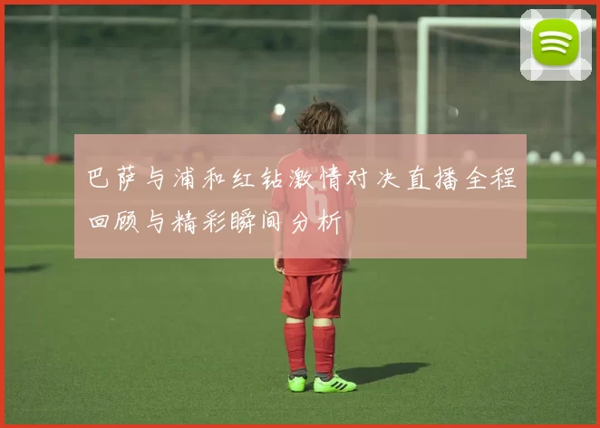 巴萨与浦和红钻激情对决直播全程回顾与精彩瞬间分析