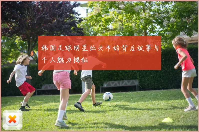 韩国足球明星扯头巾的背后故事与个人魅力揭秘