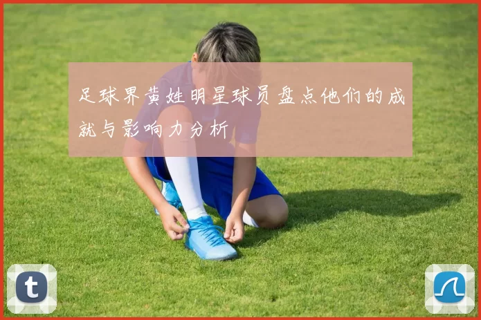 足球界黄姓明星球员盘点他们的成就与影响力分析