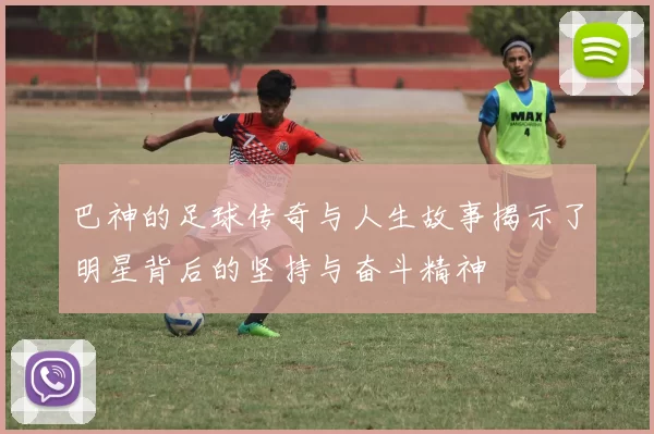 巴神的足球传奇与人生故事揭示了明星背后的坚持与奋斗精神