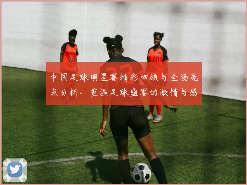 中国足球明星赛精彩回顾与全场亮点分析，重温足球盛宴的激情与感动