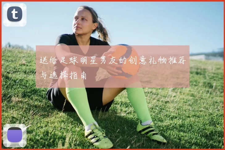送给足球明星男友的创意礼物推荐与选择指南