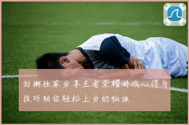 刘娜独家分享王者荣耀游戏心得与技巧助你轻松上分的秘诀