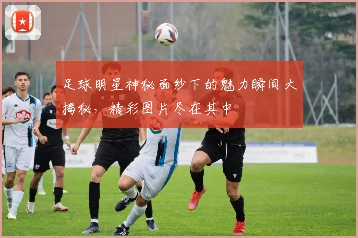 足球明星神秘面纱下的魅力瞬间大揭秘，精彩图片尽在其中