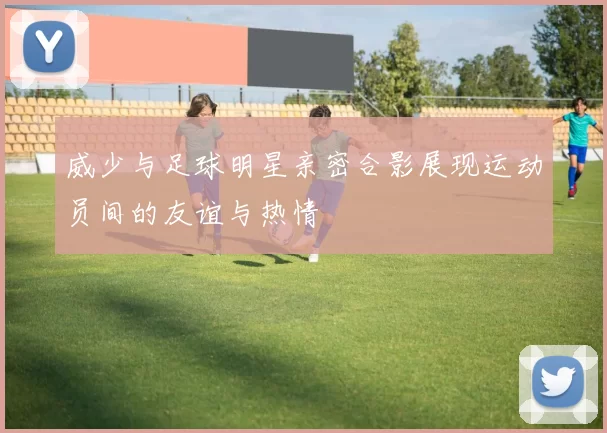 威少与足球明星亲密合影展现运动员间的友谊与热情