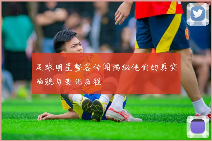足球明星整容传闻揭秘他们的真实面貌与变化历程