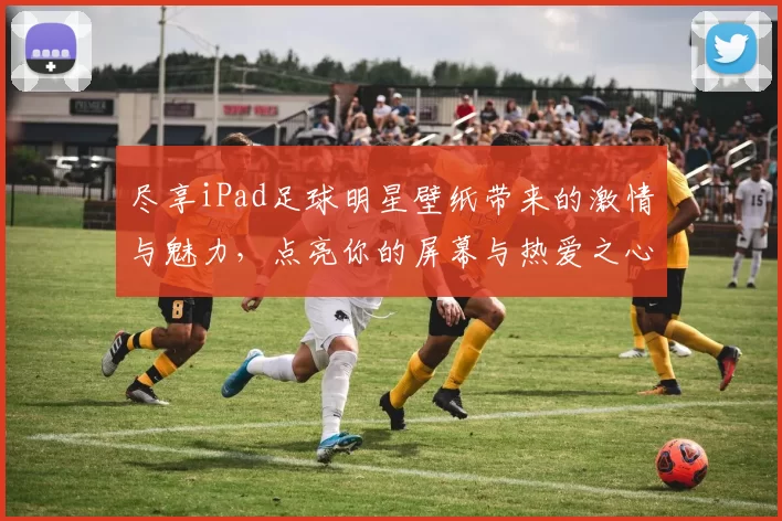 尽享iPad足球明星壁纸带来的激情与魅力，点亮你的屏幕与热爱之心