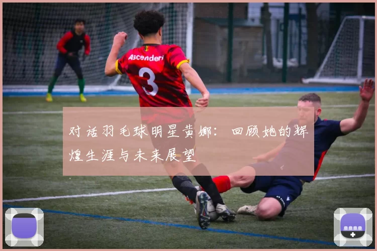 对话羽毛球明星黄娜：回顾她的辉煌生涯与未来展望