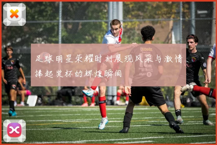 足球明星荣耀时刻展现风采与激情捧起奖杯的辉煌瞬间