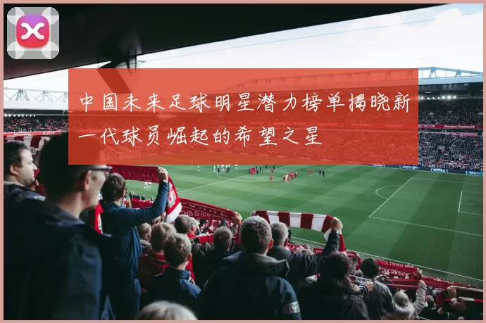 中国未来足球明星潜力榜单揭晓新一代球员崛起的希望之星