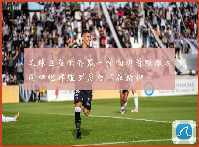 足球巨星们齐聚一堂向鸡哥致敬共同回忆辉煌岁月与不屈精神