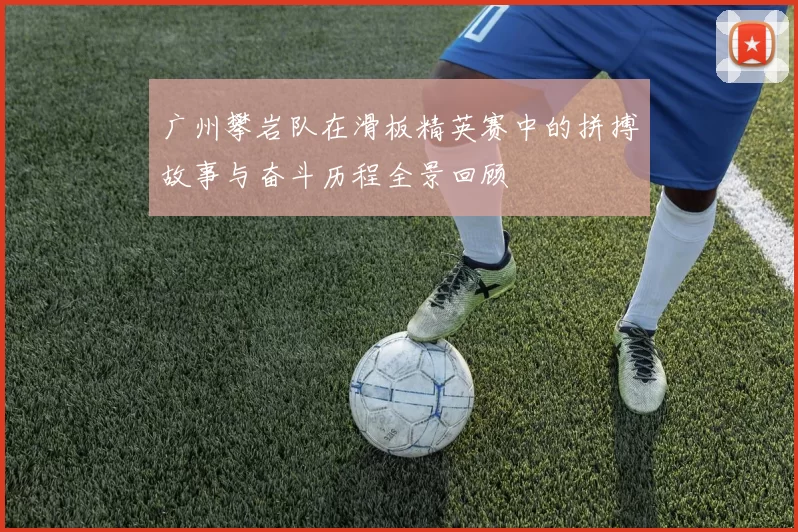 广州攀岩队在滑板精英赛中的拼搏故事与奋斗历程全景回顾