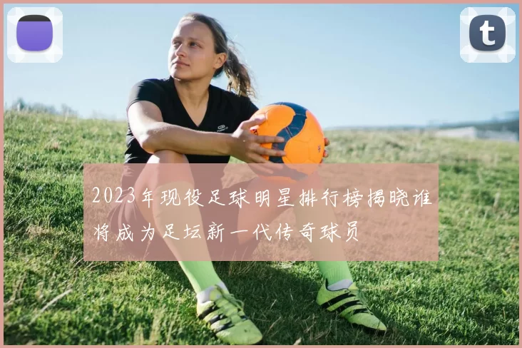 2023年现役足球明星排行榜揭晓谁将成为足坛新一代传奇球员