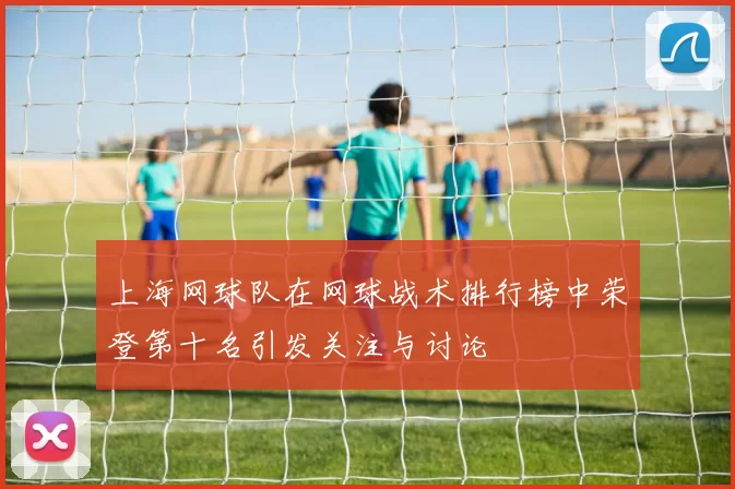 上海网球队在网球战术排行榜中荣登第十名引发关注与讨论