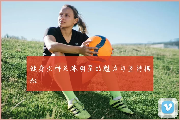 健身女神足球明星的魅力与坚持揭秘