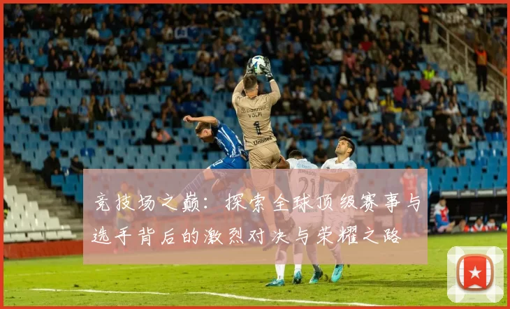 竞技场之巅：探索全球顶级赛事与选手背后的激烈对决与荣耀之路