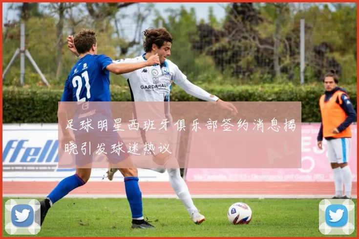 足球明星西班牙俱乐部签约消息揭晓引发球迷热议