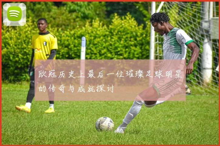 欧冠历史上最后一位璀璨足球明星的传奇与成就探讨