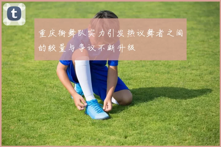 重庆街舞队实力引发热议舞者之间的较量与争议不断升级