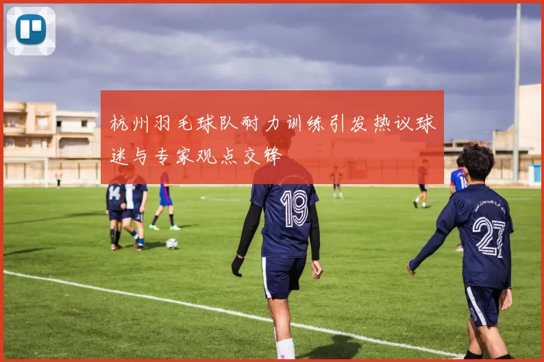 杭州羽毛球队耐力训练引发热议球迷与专家观点交锋